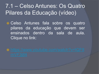 7.1 – Celso Antunes: Os Quatro
Pilares da Educação (vídeo)
 Celso Antunes fala sobre os quatro
pilares da educação que devem ser
ensinados dentro da sala de aula.
Clique no link:
 https://www.youtube.com/watch?v=IQF8
mVF3j84
 