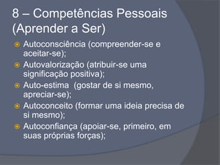 8 – Competências Pessoais
(Aprender a Ser)
 Autoconsciência (compreender-se e
aceitar-se);
 Autovalorização (atribuir-se uma
significação positiva);
 Auto-estima (gostar de si mesmo,
apreciar-se);
 Autoconceito (formar uma ideia precisa de
si mesmo);
 Autoconfiança (apoiar-se, primeiro, em
suas próprias forças);
 