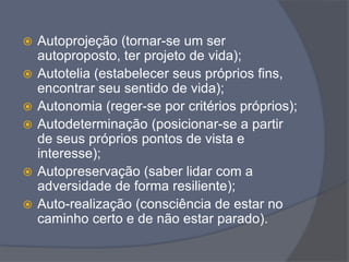  Autoprojeção (tornar-se um ser
autoproposto, ter projeto de vida);
 Autotelia (estabelecer seus próprios fins,
encontrar seu sentido de vida);
 Autonomia (reger-se por critérios próprios);
 Autodeterminação (posicionar-se a partir
de seus próprios pontos de vista e
interesse);
 Autopreservação (saber lidar com a
adversidade de forma resiliente);
 Auto-realização (consciência de estar no
caminho certo e de não estar parado).
 