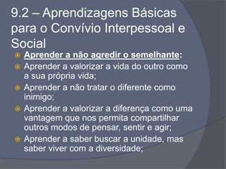 9.2 – Aprendizagens Básicas
para o Convívio Interpessoal e
Social
 Aprender a não agredir o semelhante:
 Aprender a valorizar a vida do outro como
a sua própria vida;
 Aprender a não tratar o diferente como
inimigo;
 Aprender a valorizar a diferença como uma
vantagem que nos permita compartilhar
outros modos de pensar, sentir e agir;
 Aprender a saber buscar a unidade, mas
saber viver com a diversidade;
 