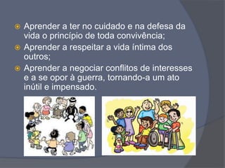  Aprender a ter no cuidado e na defesa da
vida o princípio de toda convivência;
 Aprender a respeitar a vida íntima dos
outros;
 Aprender a negociar conflitos de interesses
e a se opor à guerra, tornando-a um ato
inútil e impensado.
 