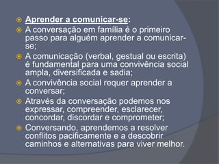  Aprender a comunicar-se:
 A conversação em família é o primeiro
passo para alguém aprender a comunicar-
se;
 A comunicação (verbal, gestual ou escrita)
é fundamental para uma convivência social
ampla, diversificada e sadia;
 A convivência social requer aprender a
conversar;
 Através da conversação podemos nos
expressar, compreender, esclarecer,
concordar, discordar e comprometer;
 Conversando, aprendemos a resolver
conflitos pacificamente e a descobrir
caminhos e alternativas para viver melhor.
 