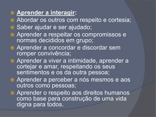  Aprender a interagir:
 Abordar os outros com respeito e cortesia;
 Saber ajudar e ser ajudado;
 Aprender a respeitar os compromissos e
normas decididos em grupo;
 Aprender a concordar e discordar sem
romper convivência;
 Aprender a viver a intimidade, aprender a
cortejar e amar, respeitando os seus
sentimentos e os da outra pessoa;
 Aprender a perceber a nós mesmos e aos
outros como pessoas;
 Aprender o respeito aos direitos humanos
como base para construção de uma vida
digna para todos.
 