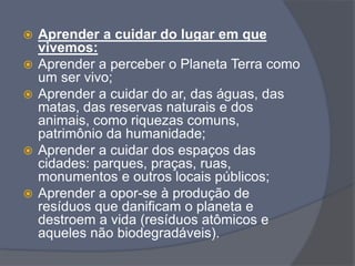  Aprender a cuidar do lugar em que
vivemos:
 Aprender a perceber o Planeta Terra como
um ser vivo;
 Aprender a cuidar do ar, das águas, das
matas, das reservas naturais e dos
animais, como riquezas comuns,
patrimônio da humanidade;
 Aprender a cuidar dos espaços das
cidades: parques, praças, ruas,
monumentos e outros locais públicos;
 Aprender a opor-se à produção de
resíduos que danificam o planeta e
destroem a vida (resíduos atômicos e
aqueles não biodegradáveis).
 