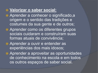  Valorizar o saber social:
 Aprender a conhecer o significado,a
origem e o sentido das tradições e
costumes da sua gente e de outros;
 Aprender como os diferentes grupos
sociais cuidaram e construíram suas
formas atuais de convivência;
 Aprender a ouvir e entender as
experiências dos mais idosos;
 Aprender a aproveitar as oportunidades
de conhecimento na escola e em todos
os outros espaços de saber social.
 