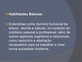  Habilidades Básicas:
 Entendidas como domínio funcional da
leitura, escrita e cálculo, no contexto do
cotidiano pessoal e profissional, além de
outros aspectos cognitivos e relacionais,
como raciocínio e abstração
necessários para se trabalhar e viver
numa sociedade moderna.
 
