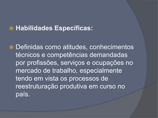  Habilidades Específicas:
 Definidas como atitudes, conhecimentos
técnicos e competências demandadas
por profissões, serviços e ocupações no
mercado de trabalho, especialmente
tendo em vista os processos de
reestruturação produtiva em curso no
país.
 