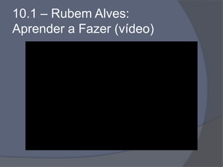 10.1 – Rubem Alves:
Aprender a Fazer (vídeo)
 
