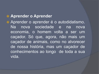  Aprender o Aprender
 Aprender o aprender é o autodidatismo.
Na nova sociedade e na nova
economia, o homem volta a ser um
caçador. Só que, agora, não mais um
caçador de animais, como no alvorecer
de nossa história, mas um caçador de
conhecimentos ao longo de toda a sua
vida.
 