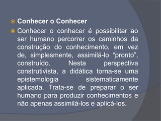  Conhecer o Conhecer
 Conhecer o conhecer é possibilitar ao
ser humano percorrer os caminhos da
construção do conhecimento, em vez
de, simplesmente, assimilá-lo “pronto”,
construído. Nesta perspectiva
construtivista, a didática torna-se uma
epistemologia sistematicamente
aplicada. Trata-se de preparar o ser
humano para produzir conhecimentos e
não apenas assimilá-los e aplicá-los.
 