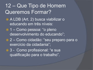 12 – Que Tipo de Homem
Queremos Formar?
 A LDB (Art. 2) busca viabilizar o
educando em três níveis:
 1 – Como pessoa: “o pleno
desenvolvimento do educando”;
 2 – Como cidadão: “seu preparo para o
exercício da cidadania”;
 3 - Como profissional: “e sua
qualificação para o trabalho”.
 
