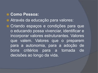  Como Pessoa:
 Através da educação para valores:
 Criando espaços e condições para que
o educando possa vivenciar, identificar e
incorporar valores estruturantes. Valores
que valem. Valores que o preparem
para a autonomia, para a adoção de
bons critérios para a tomada de
decisões ao longo da vida.
 