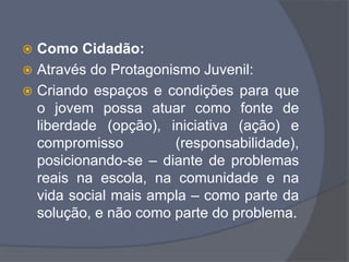  Como Cidadão:
 Através do Protagonismo Juvenil:
 Criando espaços e condições para que
o jovem possa atuar como fonte de
liberdade (opção), iniciativa (ação) e
compromisso (responsabilidade),
posicionando-se – diante de problemas
reais na escola, na comunidade e na
vida social mais ampla – como parte da
solução, e não como parte do problema.
 