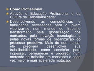  Como Profissional:
 Através d Educação Profissional e da
Cultura da Trabalhabilidade:
 Desenvolvendo as competências e
habilidades necessárias para o jovem
viabilizar-se num mundo do trabalho
transformado pela globalização dos
mercados, pela inovação tecnológica e
pelas novas formas de organização do
processo produtivo. Mais do que nunca,
ele precisará desenvolver sua
trabalhabilidade, como condição para
ingressar, permanecer e progredir num
mercado de trabalho em constante e cada
vez maior e mais acelerada mutação.
 