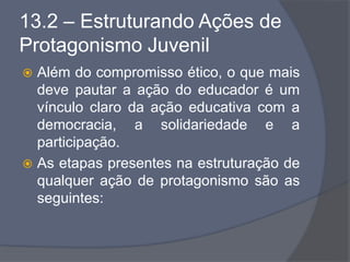 13.2 – Estruturando Ações de
Protagonismo Juvenil
 Além do compromisso ético, o que mais
deve pautar a ação do educador é um
vínculo claro da ação educativa com a
democracia, a solidariedade e a
participação.
 As etapas presentes na estruturação de
qualquer ação de protagonismo são as
seguintes:
 