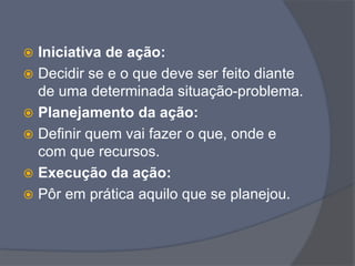  Iniciativa de ação:
 Decidir se e o que deve ser feito diante
de uma determinada situação-problema.
 Planejamento da ação:
 Definir quem vai fazer o que, onde e
com que recursos.
 Execução da ação:
 Pôr em prática aquilo que se planejou.
 