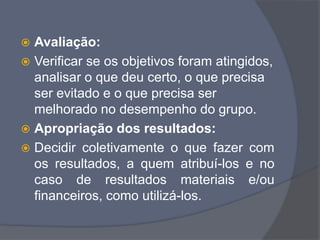  Avaliação:
 Verificar se os objetivos foram atingidos,
analisar o que deu certo, o que precisa
ser evitado e o que precisa ser
melhorado no desempenho do grupo.
 Apropriação dos resultados:
 Decidir coletivamente o que fazer com
os resultados, a quem atribuí-los e no
caso de resultados materiais e/ou
financeiros, como utilizá-los.
 