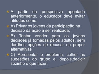 A partir da perspectiva apontada
anteriormente, o educador deve evitar
atitudes como:
 A) Privar os jovens da participação na
decisão da ação a ser realizada;
 B) Tentar vender para os jovens
decisões já tomadas pelos adultos, sem
dar-lhes opções de recusar ou propor
alternativas
 C) Apresentar o problema, colher as
sugestões do grupo e, depois,decidir
sozinho o que fazer;
 