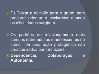  D) Deixar a decisão para o grupo, sem
procurar orientar e esclarecer quando
as dificuldades surgirem.
 Os padrões de relacionamento mais
comuns entre adultos e adolescentes no
curso de uma ação protagônica são
caracterizados por três ações:
 Dependência, Colaboração e
Autonomia.
 