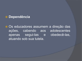  Dependência
 Os educadores assumem a direção das
ações, cabendo aos adolescentes
apenas segui-las e obedecê-las,
atuando sob sua tutela.
 