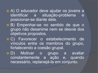  A) O educador deve ajudar os jovens a
identificar a situação-problema e
posicionar-se diante dela.
 B) Empenhar-se no sentido de que o
grupo não desanime nem se desvie dos
objetivos propostos.
 C) Favorecer o estabelecimento de
vínculos entre os membros do grupo,
fortalecendo a coesão grupal.
 D) Motivar o grupo a avaliar
constantemente a ação e, quando
necessário, replanejá-la em conjunto.
 