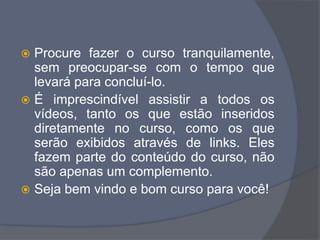  Procure fazer o curso tranquilamente,
sem preocupar-se com o tempo que
levará para concluí-lo.
 É imprescindível assistir a todos os
vídeos, tanto os que estão inseridos
diretamente no curso, como os que
serão exibidos através de links. Eles
fazem parte do conteúdo do curso, não
são apenas um complemento.
 Seja bem vindo e bom curso para você!
 