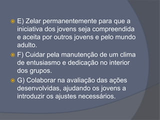  E) Zelar permanentemente para que a
iniciativa dos jovens seja compreendida
e aceita por outros jovens e pelo mundo
adulto.
 F) Cuidar pela manutenção de um clima
de entusiasmo e dedicação no interior
dos grupos.
 G) Colaborar na avaliação das ações
desenvolvidas, ajudando os jovens a
introduzir os ajustes necessários.
 