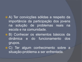  A) Ter convicções sólidas a respeito da
importância da participação dos jovens
na solução de problemas reais na
escola e na comunidade.
 B) Conhecer os elementos básicos da
dinâmica e do funcionamento dos
grupos.
 C) Ter algum conhecimento sobre a
situação-problema a ser enfrentada.
 