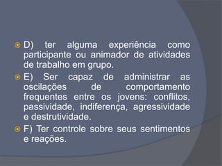  D) ter alguma experiência como
participante ou animador de atividades
de trabalho em grupo.
 E) Ser capaz de administrar as
oscilações de comportamento
frequentes entre os jovens: conflitos,
passividade, indiferença, agressividade
e destrutividade.
 F) Ter controle sobre seus sentimentos
e reações.
 