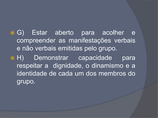  G) Estar aberto para acolher e
compreender as manifestações verbais
e não verbais emitidas pelo grupo.
 H) Demonstrar capacidade para
respeitar a dignidade, o dinamismo e a
identidade de cada um dos membros do
grupo.
 