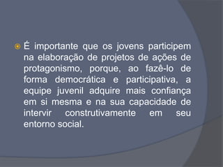  É importante que os jovens participem
na elaboração de projetos de ações de
protagonismo, porque, ao fazê-lo de
forma democrática e participativa, a
equipe juvenil adquire mais confiança
em si mesma e na sua capacidade de
intervir construtivamente em seu
entorno social.
 