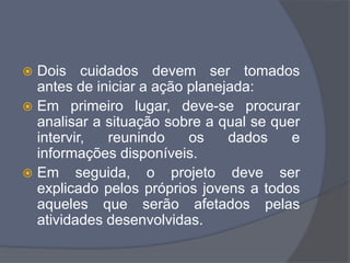  Dois cuidados devem ser tomados
antes de iniciar a ação planejada:
 Em primeiro lugar, deve-se procurar
analisar a situação sobre a qual se quer
intervir, reunindo os dados e
informações disponíveis.
 Em seguida, o projeto deve ser
explicado pelos próprios jovens a todos
aqueles que serão afetados pelas
atividades desenvolvidas.
 