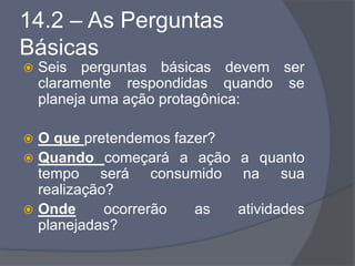 14.2 – As Perguntas
Básicas
 Seis perguntas básicas devem ser
claramente respondidas quando se
planeja uma ação protagônica:
 O que pretendemos fazer?
 Quando começará a ação a quanto
tempo será consumido na sua
realização?
 Onde ocorrerão as atividades
planejadas?
 