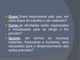  Quem ficará responsável pelo que, em
cada etapa do trabalho a ser realizado?
 Como as atividades serão organizadas
e encadeadas para se atingir o fim
previsto?
 Quanto, em termos de recursos
materiais, financeiros e humanos, será
necessário para o desenvolvimento das
ações previstas?
 