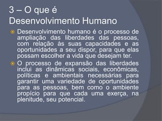 3 – O que é
Desenvolvimento Humano
 Desenvolvimento humano é o processo de
ampliação das liberdades das pessoas,
com relação às suas capacidades e as
oportunidades a seu dispor, para que elas
possam escolher a vida que desejam ter.
 O processo de expansão das liberdades
inclui as dinâmicas sociais, econômicas,
políticas e ambientais necessárias para
garantir uma variedade de oportunidades
para as pessoas, bem como o ambiente
propício para que cada uma exerça, na
plenitude, seu potencial.
 