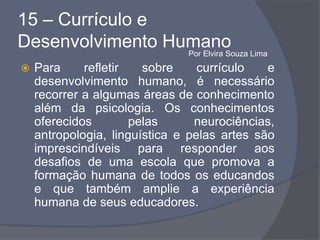 15 – Currículo e
Desenvolvimento Humano
 Para refletir sobre currículo e
desenvolvimento humano, é necessário
recorrer a algumas áreas de conhecimento
além da psicologia. Os conhecimentos
oferecidos pelas neurociências,
antropologia, linguística e pelas artes são
imprescindíveis para responder aos
desafios de uma escola que promova a
formação humana de todos os educandos
e que também amplie a experiência
humana de seus educadores.
Por Elvira Souza Lima
 