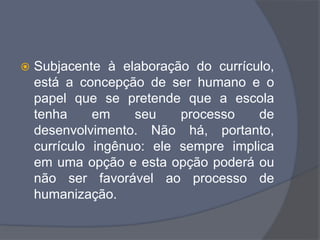  Subjacente à elaboração do currículo,
está a concepção de ser humano e o
papel que se pretende que a escola
tenha em seu processo de
desenvolvimento. Não há, portanto,
currículo ingênuo: ele sempre implica
em uma opção e esta opção poderá ou
não ser favorável ao processo de
humanização.
 