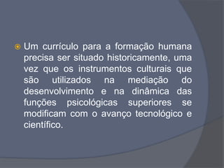  Um currículo para a formação humana
precisa ser situado historicamente, uma
vez que os instrumentos culturais que
são utilizados na mediação do
desenvolvimento e na dinâmica das
funções psicológicas superiores se
modificam com o avanço tecnológico e
científico.
 