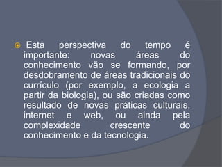  Esta perspectiva do tempo é
importante: novas áreas do
conhecimento vão se formando, por
desdobramento de áreas tradicionais do
currículo (por exemplo, a ecologia a
partir da biologia), ou são criadas como
resultado de novas práticas culturais,
internet e web, ou ainda pela
complexidade crescente do
conhecimento e da tecnologia.
 