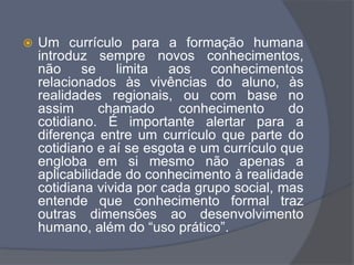 Um currículo para a formação humana
introduz sempre novos conhecimentos,
não se limita aos conhecimentos
relacionados às vivências do aluno, às
realidades regionais, ou com base no
assim chamado conhecimento do
cotidiano. É importante alertar para a
diferença entre um currículo que parte do
cotidiano e aí se esgota e um currículo que
engloba em si mesmo não apenas a
aplicabilidade do conhecimento à realidade
cotidiana vivida por cada grupo social, mas
entende que conhecimento formal traz
outras dimensões ao desenvolvimento
humano, além do “uso prático”.
 