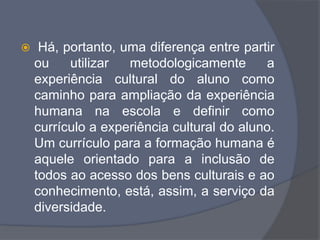  Há, portanto, uma diferença entre partir
ou utilizar metodologicamente a
experiência cultural do aluno como
caminho para ampliação da experiência
humana na escola e definir como
currículo a experiência cultural do aluno.
Um currículo para a formação humana é
aquele orientado para a inclusão de
todos ao acesso dos bens culturais e ao
conhecimento, está, assim, a serviço da
diversidade.
 