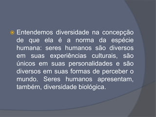  Entendemos diversidade na concepção
de que ela é a norma da espécie
humana: seres humanos são diversos
em suas experiências culturais, são
únicos em suas personalidades e são
diversos em suas formas de perceber o
mundo. Seres humanos apresentam,
também, diversidade biológica.
 