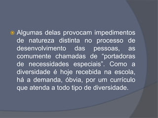  Algumas delas provocam impedimentos
de natureza distinta no processo de
desenvolvimento das pessoas, as
comumente chamadas de “portadoras
de necessidades especiais”. Como a
diversidade é hoje recebida na escola,
há a demanda, óbvia, por um currículo
que atenda a todo tipo de diversidade.
 