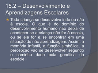 15.2 – Desenvolvimento e
Aprendizagens Escolares
 Toda criança se desenvolve indo ou não
à escola. O que é do domínio do
desenvolvimento humano não deixa de
acontecer se a criança não for à escola,
ou se ela for e se encontrar em uma
situação de não aprendizagem. Assim, a
memória infantil, a função simbólica, a
percepção vão se desenvolver segundo
o caminho dado pela genética da
espécie.
 