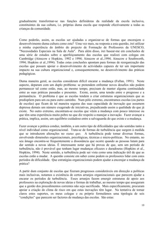 gradualmente transformar-se nas funções definidoras da realidade da escola inclusiva,
constituintes da sua cultura, i.e. próprias duma escola que responde efectivamente a todas as
crianças da comunidade.


Como poderão, assim, as escolas ser ajudadas a organizar-se de formas que encorajem o
desenvolvimento duma cultura como esta? Uma vez mais, na resposta a esta questão, irei utilizar
a minha experiência do âmbito do projecto de Formação de Professores da UNESCO,
"Necessidades Especiais na Sala de Aula". Para além disso, irei basear-me em conclusões de
uma série de estudos sobre o aperfeiçoamento das escolas que realizei com colegas em
Cambridge (Ainscow e Hopkins, 1992 e 1994; Ainscow et al.,1994; Ainscow e Southworth,
1994; Hopkins et al.,1994). Todas estas conclusões apontam para formas de reorganização das
escolas que possam apoiar o desenvolvimento de actividades capazes de ter um importante
impacto na sua cultura organizacional e, consequentemente, no desenvolvimento das práticas
pedagógicas.

Duma maneira geral, as escolas consideram difícil encarar a mudança (Fullan, 1991). Neste
aspecto, deparam com um duplo problema: se pretendem enfrentar novos desafios não podem
permanecer tal como estão, mas, ao mesmo tempo, precisam de manter alguma continuidade
entre as suas práticas passadas e presentes. Existe, assim, uma tensão entre o progresso e a
permanência. O problema é que as escolas tendem a criar estruturas organizacionais que as
predispõem para um ou para outro caminho. Num pólo extremo, encontramos escolas (ou partes
de escolas) que ficam de tal maneira seguras das suas capacidade de inovação que assumem
depressa demais um número exagerado de iniciativas, prejudicando assim a qualidade do que já
existe. No outro extremo, encontram-se escolas que vêem a mudança com pouco interesse ou
que têm uma experiência muito pobre no que diz respeito a manejar a inovação. Fazer avançar a
prática, implica, assim, um equilíbrio cuidadoso entre a salvaguarda do que existe e a mudança.

Fazer avançar a prática conduz, também, a um outro tipo de dificuldades que são sentidas tanto a
nível individual como organizacional. Trata-se de formas de turbulência que surgem à medida
que se introduzem alterações no status quo. A turbulência pode tomar diversas formas,
envolvendo dimensões organizacionais, psicológicas, técnicas e micro-políticas. No entanto, no
seu âmago encontra-se frequentemente a dissonância que ocorre quando as pessoas lutam para
dar sentido a novas ideias. É interessante notar que há provas de que, sem um período de
turbulência, não é provável que tenham lugar mudanças eficazes e duradouras (Hopkins et al.,
Hopkins, 1994). Neste sentido, a turbulência pode ser vista como uma indicação útil de que as
escolas estão a mudar. A questão consiste em saber como podem os professores lidar com estes
períodos de dificuldade. Que estratégias organizacionais podem ajudar a encorajar a mudança da
prática?

A partir dum conjunto de escolas que fizeram progressos consideráveis em direcção a políticas
mais inclusivas, notamos a existência de certos arranjos organizacionais que parecem ajudar a
encarar os períodos de turbulência. Esses arranjos fazem emergir estruturas de apoio aos
professores na exploração de novas ideias e formas de trabalhar, ao mesmo tempo que asseguram
que a gestão dos procedimentos correntes não seja sacrificada. Mais especificamente, procuram
apoiar a criação do clima de risco em que estas inovações têm lugar. Na tentativa de tornar
claros estes suportes, os meus colegas e eu próprio formulámos uma tipologia de seis
“condições” que parecem ser factores de mudança das escolas. São estas:

                                                                                             10
 