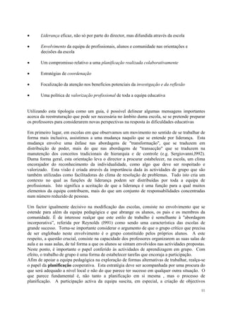 •      Liderança eficaz, não só por parte do director, mas difundida através da escola

•      Envolvimento da equipa de profissionais, alunos e comunidade nas orientações e
       decisões da escola

•      Um compromisso relativo a uma planificação realizada colaborativamente

•      Estratégias de coordenação

•      Focalização da atenção nos benefícios potenciais da investigação e da reflexão

•      Uma política de valorização profissional de toda a equipa educativa


Utilizando esta tipologia como um guia, é possível delinear algumas mensagens importantes
acerca da reestruturação que pode ser necessária no âmbito duma escola, se se pretende preparar
os professores para considerarem novas perspectivas na resposta às dificuldades educativas

Em primeiro lugar, em escolas em que observamos um movimento no sentido de se trabalhar de
forma mais inclusiva, assistimos a uma mudança naquilo que se entende por liderança. Esta
mudança envolve uma ênfase nas abordagens de "transformação", que se traduzem em
distribuição de poder, mais do que nas abordagens de "transacção" que se traduzem na
manutenção dos conceitos tradicionais de hierarquia e de controle (e.g. Sergiovanni,l992).
Duma forma geral, esta orientação leva o director a procurar estabelecer, na escola, um clima
encorajador do reconhecimento da individualidade, como algo que deve ser respeitado e
valorizado. Esta visão é criada através da importância dada às actividades de grupo que são
também utilizadas como facilitadoras do clima de resolução de problemas. Tudo isto cria um
contexto no qual as funções de liderança podem ser distribuídas por toda a equipa de
profissionais. Isto significa a aceitação de que a liderança é uma função para a qual muitos
elementos da equipa contribuem, mais do que um conjunto de responsabilidades concentradas
num número reduzido de pessoas.

Um factor igualmente decisivo na modificação das escolas, consiste no envolvimento que se
estende para além da equipa pedagógica e que abrange os alunos, os pais e os membros da
comunidade. É de interesse realçar que este estilo de trabalho é semelhante à "abordagem
incorporativa”, referida por Reynolds (l991) como sendo uma característica das escolas de
grande sucesso. Torna-se importante considerar o argumento de que o grupo crítico que precisa
de ser englobado neste envolvimento é o grupo constituído pelos próprios alunos. A este
respeito, a questão crucial, consiste na capacidade dos professores organizarem as suas salas de
aula e as suas aulas, de tal forma a que os alunos se sintam envolvidos nas actividades propostas.
Neste ponto, é importante o papel conferido às actividades de aprendizagem em grupo. Com
efeito, o trabalho de grupo é uma forma de estabelecer tarefas que encoraja a participação.
Afim de apoiar a equipa pedagógica na exploração de formas alternativas de trabalhar, realça-se
o papel da planificação cooperativa. Esta estratégia deve ser acompanhada por uma procura do
que será adequado a nível local e não do que parece ter sucesso em qualquer outra situação. O
que parece fundamental é, não tanto a planificação em si mesma , mas o processo de
planificação. A participação activa da equipa suscita, em especial, a criação de objectivos
                                                                                               11
 