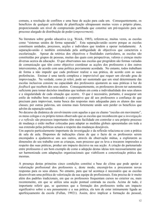 comuns, a resolução de conflitos e uma base de acção para cada um. Consequentemente, os
benefícios de qualquer actividade de planificação ultrapassam muitas vezes o próprio plano,
proporcionando um nível de compreensão partilhada que constitui um pré-requisito para um
processo alargado de distribuição de poder (empowerment).

Na literatura sobre gestão educativa (e.g. Weick, 1985), referem-se, muitas vezes, as escolas
como “sistemas unidos de forma separada”. Esta separação-união ocorre porque as escolas
constituem unidades, processos, acções e indivíduos que tendem a operar isoladamente. A
separação-união é também estimulada pela ambiguidade de objectivos que caracteriza a
escolarização. Apesar da retórica dos objectivos e finalidades curriculares, as escolas são
constituídas por grupos de pessoas, muitas das quais com perspectivas, valores e crenças muito
diversas acerca da educação. O que observamos nas escolas que progridem são formas variadas
de comunicação que têm como objectivo coordenar as acções dos professores e dos outros
intervenientes, de acordo com uma política previamente acordada. No entanto, todos trabalham
de forma a não impedir que cada professor realize a sua prática, de acordo com as suas
preferências. Ensinar é uma tarefa complexa e imprevisível que requer um elevado grau de
improvisação. Na verdade, como já referi, pode ser sustentado que um sinal determinante das
escolas inclusivas consiste na capacidade dos professores ajustarem as suas práticas à luz do
feedback que recebem dos seus alunos. Consequentemente, os professores devem ter autonomia
suficiente para tomar decisões imediatas que tenham em conta a individualidade dos seus alunos
e a singularidade de cada situação que ocorre. O que é necessário, portanto, é assegurar um
estilo de trabalho bem coordenado e cooperativo que dê aos professores a confiança de que
precisam para improvisar, numa busca das respostas mais adequadas para os alunos das suas
classes; por outras palavras, um sistema mais fortemente unido sem perder os benefícios que
advêm da separação-união.
No decurso da dinâmica de envolvimento com aquelas a que eu chamo “escolas em movimento”,
os meus colegas e eu próprio temos observado que as escolas que reconhecem que a investigação
e a reflexão são processos importantes têm mais facilidade em controlar o seu próprio processo
de mudança e estão melhor colocadas para adaptar as medidas globais apresentadas em toda a
sua extensão pelas políticas actuais a respeito das mudanças desejáveis.
Um aspecto particularmente importante da investigação e da reflexão relaciona-se com a prática
de sala de aula. Dispomos de indicações claras de que o facto de os professores serem
encorajados a ajudarem-se uns aos outros, através da observação mútua, a explorarem as
dimensões do seu trabalho com as crianças, num processo que os leva a trocarem impressões a
respeito das suas práticas, produz um impacto decisivo na sua acção. A criação do partenariado
entre professores é um bom exemplo de como a adopção destas ideias tem necessariamente que
ser harmonizada com adaptações organizacionais que viabilizem a concretização prática das
mesmas.

A presença destas primeiras cinco condições constitui a base do clima que pode apoiar a
valorização profissional dos professores e, deste modo, encorajá-los a procurarem novas
respostas para os seus alunos. No entanto, para que tal aconteça é necessário que as escolas
desenvolvam uma política de valorização da sua equipa de profissionais. Esta precisa de ir muito
além dos padrões tradicionais, em que os professores frequentam cursos no exterior ou, mais
recentemente, em que se utiliza uma acção pontual centrada na escola. Acima de tudo, é
importante referir que, se queremos que a formação dos professores tenha um impacto
significativo sobre o seu pensamento e a sua prática, ela tem de estar intimamente ligada ao
aperfeiçoamento da escola (Fullan, 19921). Assim, deve implicar a formação do pessoal,

                                                                                             12
 