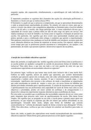 enquanto equipa, não esquecendo, simultaneamente, a aprendizagem de cada indivíduo em
particular.

É importante considerar os seguintes dois elementos das acções de valorização profissional: o
Seminário e o local e em que se realiza (Joyce,1991).
O Seminário é a acção em que se processa a compreensão, em que se apresentam demonstrações
e onde se proporcionam oportunidades de prática. No entanto, tal como já vimos, para que se
realize o transfer das ideias e das competências adquiridas no Seminário para o local de trabalho
(i.e., a sala de aula e a escola), não chega participar nele. A nossa experiência diz-nos que a
capacidade de transfer para a prática diária da sala de aula exige um apoio em serviço. Isto
implica mudanças no local de trabalho e na forma como se organiza a formação do pessoal nas
escolas. Em particular, isto significa que deve existir uma oportunidade imediata para uma
prática apoiada e para a colaboração entre colegas e condições que apoiem a experimentação.
Não podemos concretizar estas mudanças no local de trabalho sem introduzir, na maior parte dos
casos, alterações drásticas nas formas de organizar as nossas escolas. Em especial, implica que
exista tempo para que os professores possam encontrar-se e entreajudar-se, em equipas e em
partenariados, de modo a que possam explorar e desenvolver aspectos da sua prática.




A tarefa das necessidades educativas especiais

Quais são, portanto, as implicações das minhas sugestões acerca da forma como os professores e
as escolas podem ser ajudados a progredir no sentido de procurarem formas de trabalhar mais
inclusivas? Para além disso, o que tem isto tudo a ver com aqueles de entre nós que nos
consideramos especialistas em necessidades educativas especiais?

Em primeiro lugar, verifica-se que tornar uma escola mais inclusiva não é uma tarefa fácil.
Embora eu tenha sugerido, através da análise que apresentei, que existem determinadas
condições que parecem apoiar esta evolução, estas não estão suficientemente consolidadas nas
organizações e podem estar, mesmo, ausentes. O que é necessário, segundo julgo, é uma
reorientação significativa dos recursos e dos esforços, de modo a transformar as organizações
que estão estruturadas no sentido de manter o status quo, em novas formas de trabalhar que
apoiem actividades orientadas para o aperfeiçoamento. A criação de mecanismos que encoragem
o aperfeiçoamento traz aos profissionais uma capacidade de verem de forma mais clara os seus
objectivos e prioridades, produz um maior sentido de confiança e de enriquecimento e e
desenvolve o desejo de experimentar respostas alternativas para os problemas da classe.
Por esta razão, eu considero que os problemas das necessidades especiais devem ser vistos como
parte integrante dum processo mais vasto de aperfeiçoamento da escola. Dito duma forma
simples, isto significa que, ao progredir no seu todo, a escola passa a garantir maior apoio aos
professores, no que respeita às respostas que dão aos alunos que sentem dificuldades na sua
aprendizagem. Actuando deste modo, adopta uma forma de trabalhar que consiste
essencialmente na “ reforma da educação regular de forma a torná-la mais abrangente” (Vislie,
1994). Para além disso, verifica-se que esta evolução irá constituir um benefício para todos os
alunos.

Quais são, então, os papéis dos especialistas neste mundo reconceptualizado das necessidades
educativas especiais? Duma forma geral, parecem possíveis as três opções seguintes:
                                                                                              13
 