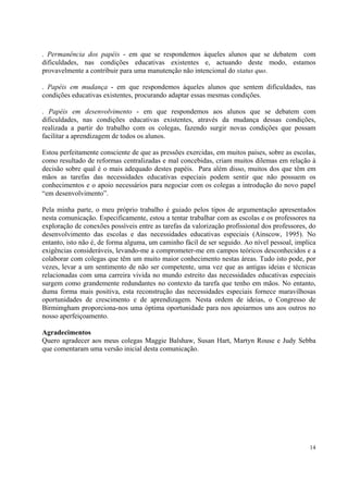. Permanência dos papéis - em que se respondemos àqueles alunos que se debatem com
dificuldades, nas condições educativas existentes e, actuando deste modo, estamos
provavelmente a contribuir para uma manutenção não intencional do status quo.

. Papéis em mudança - em que respondemos àqueles alunos que sentem dificuldades, nas
condições educativas existentes, procurando adaptar essas mesmas condições.

. Papéis em desenvolvimento - em que respondemos aos alunos que se debatem com
dificuldades, nas condições educativas existentes, através da mudança dessas condições,
realizada a partir do trabalho com os colegas, fazendo surgir novas condições que possam
facilitar a aprendizagem de todos os alunos.

Estou perfeitamente consciente de que as pressões exercidas, em muitos países, sobre as escolas,
como resultado de reformas centralizadas e mal concebidas, criam muitos dilemas em relação à
decisão sobre qual é o mais adequado destes papéis. Para além disso, muitos dos que têm em
mãos as tarefas das necessidades educativas especiais podem sentir que não possuem os
conhecimentos e o apoio necessários para negociar com os colegas a introdução do novo papel
“em desenvolvimento”.

Pela minha parte, o meu próprio trabalho é guiado pelos tipos de argumentação apresentados
nesta comunicação. Especificamente, estou a tentar trabalhar com as escolas e os professores na
exploração de conexões possíveis entre as tarefas da valorização profissional dos professores, do
desenvolvimento das escolas e das necessidades educativas especiais (Ainscow, 1995). No
entanto, isto não é, de forma alguma, um caminho fácil de ser seguido. Ao nível pessoal, implica
exigências consideráveis, levando-me a comprometer-me em campos teóricos desconhecidos e a
colaborar com colegas que têm um muito maior conhecimento nestas áreas. Tudo isto pode, por
vezes, levar a um sentimento de não ser competente, uma vez que as antigas ideias e técnicas
relacionadas com uma carreira vivida no mundo estreito das necessidades educativas especiais
surgem como grandemente redundantes no contexto da tarefa que tenho em mãos. No entanto,
duma forma mais positiva, esta reconstrução das necessidades especiais fornece maravilhosas
oportunidades de crescimento e de aprendizagem. Nesta ordem de ideias, o Congresso de
Birmimgham proporciona-nos uma óptima oportunidade para nos apoiarmos uns aos outros no
nosso aperfeiçoamento.

Agradecimentos
Quero agradecer aos meus colegas Maggie Balshaw, Susan Hart, Martyn Rouse e Judy Sebba
que comentaram uma versão inicial desta comunicação.




                                                                                              14
 