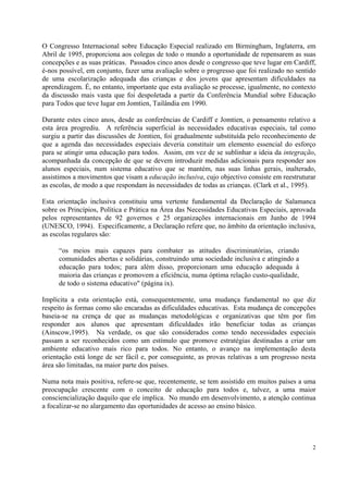 O Congresso Internacional sobre Educação Especial realizado em Birmingham, Inglaterra, em
Abril de 1995, proporciona aos colegas de todo o mundo a oportunidade de repensarem as suas
concepções e as suas práticas. Passados cinco anos desde o congresso que teve lugar em Cardiff,
é-nos possível, em conjunto, fazer uma avaliação sobre o progresso que foi realizado no sentido
de uma escolarização adequada das crianças e dos jovens que apresentam dificuldades na
aprendizagem. É, no entanto, importante que esta avaliação se processe, igualmente, no contexto
da discussão mais vasta que foi despoletada a partir da Conferência Mundial sobre Educação
para Todos que teve lugar em Jomtien, Tailândia em 1990.

Durante estes cinco anos, desde as conferências de Cardiff e Jomtien, o pensamento relativo a
esta área progrediu. A referência superficial às necessidades educativas especiais, tal como
surgiu a partir das discussões de Jomtien, foi gradualmente substituída pelo reconhecimento de
que a agenda das necessidades especiais deveria constituir um elemento essencial do esforço
para se atingir uma educação para todos. Assim, em vez de se sublinhar a ideia da integração,
acompanhada da concepção de que se devem introduzir medidas adicionais para responder aos
alunos especiais, num sistema educativo que se mantém, nas suas linhas gerais, inalterado,
assistimos a movimentos que visam a educação inclusiva, cujo objectivo consiste em reestruturar
as escolas, de modo a que respondam às necessidades de todas as crianças. (Clark et al., 1995).

Esta orientação inclusiva constituiu uma vertente fundamental da Declaração de Salamanca
sobre os Princípios, Política e Prática na Área das Necessidades Educativas Especiais, aprovada
pelos representantes de 92 governos e 25 organizações internacionais em Junho de 1994
(UNESCO, 1994). Especificamente, a Declaração refere que, no âmbito da orientação inclusiva,
as escolas regulares são:

     “os meios mais capazes para combater as atitudes discriminatórias, criando
     comunidades abertas e solidárias, construindo uma sociedade inclusiva e atingindo a
     educação para todos; para além disso, proporcionam uma educação adequada à
     maioria das crianças e promovem a eficiência, numa óptima relação custo-qualidade,
     de todo o sistema educativo" (página ix).

Implícita a esta orientação está, consequentemente, uma mudança fundamental no que diz
respeito às formas como são encaradas as dificuldades educativas. Esta mudança de concepções
baseia-se na crença de que as mudanças metodológicas e organizativas que têm por fim
responder aos alunos que apresentam dificuldades irão beneficiar todas as crianças
(Ainscow,1995). Na verdade, os que são considerados como tendo necessidades especiais
passam a ser reconhecidos como um estímulo que promove estratégias destinadas a criar um
ambiente educativo mais rico para todos. No entanto, o avanço na implementação desta
orientação está longe de ser fácil e, por conseguinte, as provas relativas a um progresso nesta
área são limitadas, na maior parte dos países.

Numa nota mais positiva, refere-se que, recentemente, se tem assistido em muitos países a uma
preocupação crescente com o conceito de educação para todos e, talvez, a uma maior
consciencialização daquilo que ele implica. No mundo em desenvolvimento, a atenção continua
a focalizar-se no alargamento das oportunidades de acesso ao ensino básico.




                                                                                             2
 